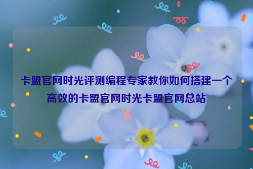 卡盟官网时光评测编程专家教你如何搭建一个高效的卡盟官网时光卡盟官网总站