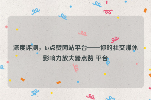 深度评测，ks点赞网站平台——你的社交媒体影响力放大器点赞 平台