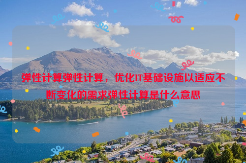 弹性计算弹性计算，优化IT基础设施以适应不断变化的需求弹性计算是什么意思