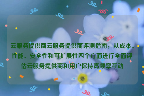 云服务提供商云服务提供商评测指南，从成本、性能、安全性和可扩展性四个方面进行全面评估云服务提供商和用户保持高频率互动