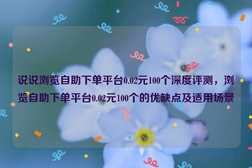 说说浏览自助下单平台0.02元100个深度评测，浏览自助下单平台0.02元100个的优缺点及适用场景