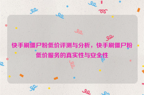 快手刷僵尸粉低价评测与分析，快手刷僵尸粉低价服务的真实性与安全性