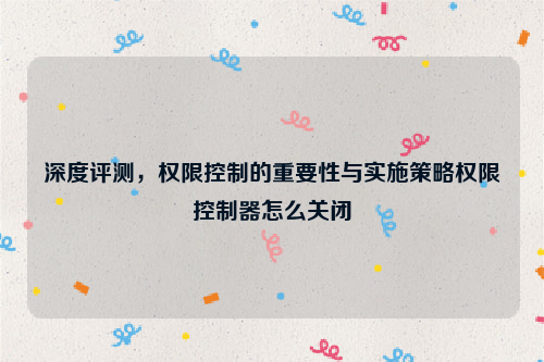 深度评测，权限控制的重要性与实施策略权限控制器怎么关闭