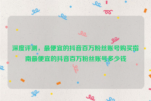 深度评测，最便宜的抖音百万粉丝账号购买指南最便宜的抖音百万粉丝账号多少钱