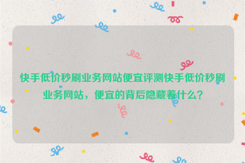 快手低价秒刷业务网站便宜评测快手低价秒刷业务网站，便宜的背后隐藏着什么？