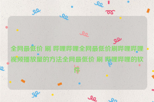 全网最低价 刷 哔哩哔哩全网最低价刷哔哩哔哩视频播放量的方法全网最低价 刷 哔哩哔哩的软件