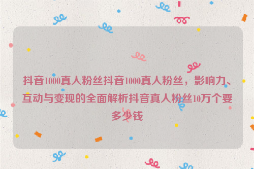 抖音1000真人粉丝抖音1000真人粉丝，影响力、互动与变现的全面解析抖音真人粉丝10万个要多少钱