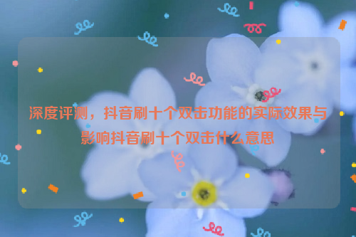 深度评测，抖音刷十个双击功能的实际效果与影响抖音刷十个双击什么意思