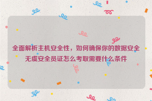 全面解析主机安全性，如何确保你的数据安全无虞安全员证怎么考取需要什么条件