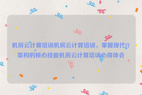 机房云计算培训机房云计算培训，掌握现代IT架构的核心技能机房云计算培训心得体会