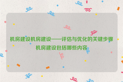 机房建设机房建设——评估与优化的关键步骤机房建设包括哪些内容