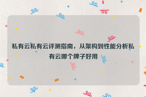 私有云私有云评测指南，从架构到性能分析私有云哪个牌子好用