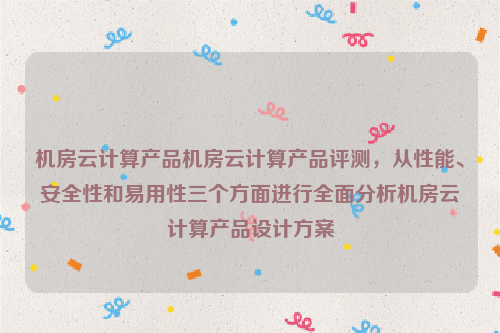 机房云计算产品机房云计算产品评测，从性能、安全性和易用性三个方面进行全面分析机房云计算产品设计方案