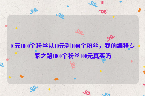 10元1000个粉丝从10元到1000个粉丝，我的编程专家之路1000个粉丝100元真实吗