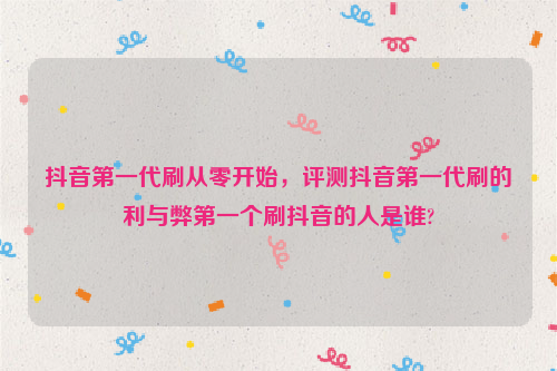 抖音第一代刷从零开始，评测抖音第一代刷的利与弊第一个刷抖音的人是谁?