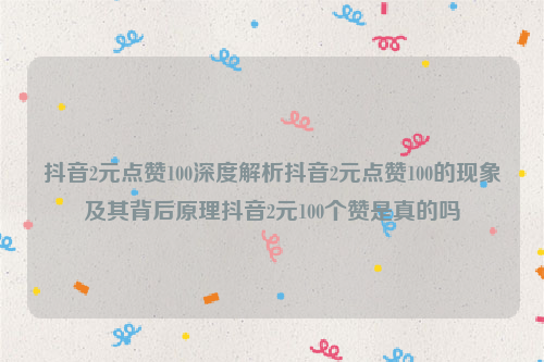 抖音2元点赞100深度解析抖音2元点赞100的现象及其背后原理抖音2元100个赞是真的吗