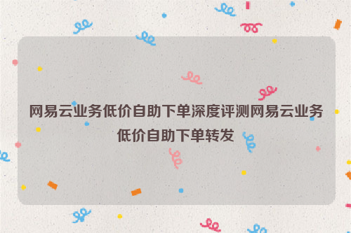 网易云业务低价自助下单深度评测网易云业务低价自助下单转发