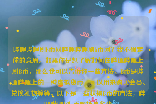 哔哩哔哩刷b币网哔哩哔哩刷b币网？我不确定你的意思。如果你是想了解如何在哔哩哔哩上刷B币，那么我可以告诉你一些方法。B币是哔哩哔哩上的一种虚拟货币，可以用来购买会员、兑换礼物等等。以下是一些获得B币的方法，哔哩哔哩刷b币网址是多少