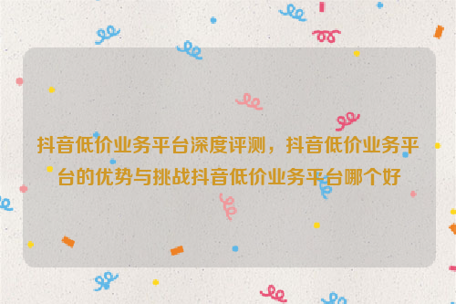 抖音低价业务平台深度评测，抖音低价业务平台的优势与挑战抖音低价业务平台哪个好