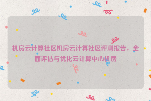 机房云计算社区机房云计算社区评测报告，全面评估与优化云计算中心机房