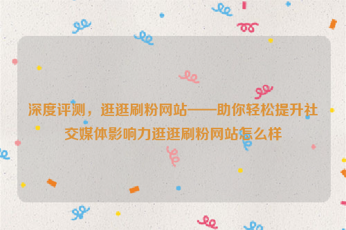 深度评测，逛逛刷粉网站——助你轻松提升社交媒体影响力逛逛刷粉网站怎么样