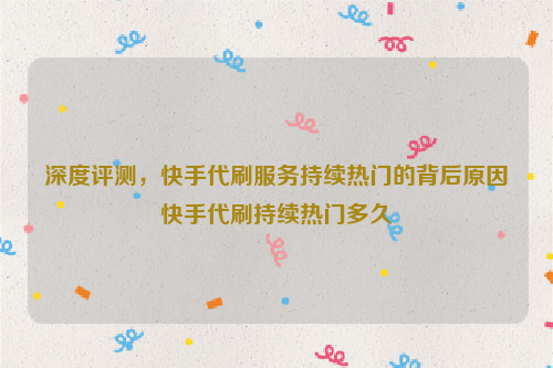 深度评测，快手代刷服务持续热门的背后原因快手代刷持续热门多久