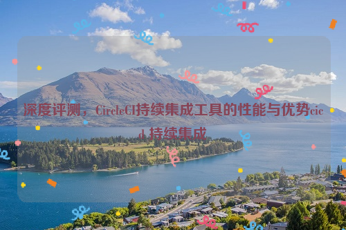 深度评测，CircleCI持续集成工具的性能与优势cicd 持续集成