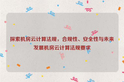 探索机房云计算法规，合规性、安全性与未来发展机房云计算法规要求