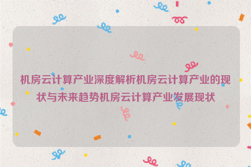 机房云计算产业深度解析机房云计算产业的现状与未来趋势机房云计算产业发展现状