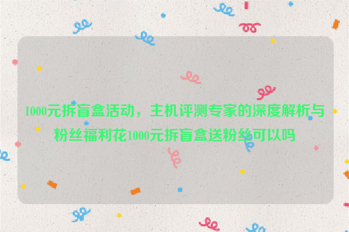 1000元拆盲盒活动，主机评测专家的深度解析与粉丝福利花1000元拆盲盒送粉丝可以吗