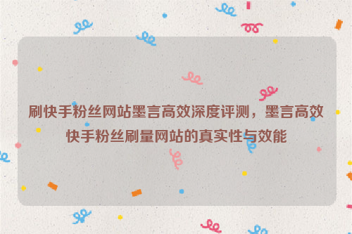 刷快手粉丝网站墨言高效深度评测，墨言高效快手粉丝刷量网站的真实性与效能