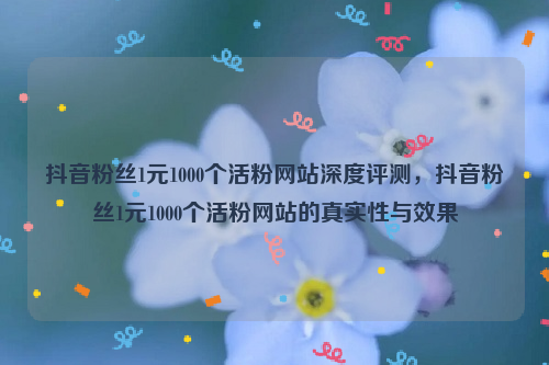 抖音粉丝1元1000个活粉网站深度评测，抖音粉丝1元1000个活粉网站的真实性与效果