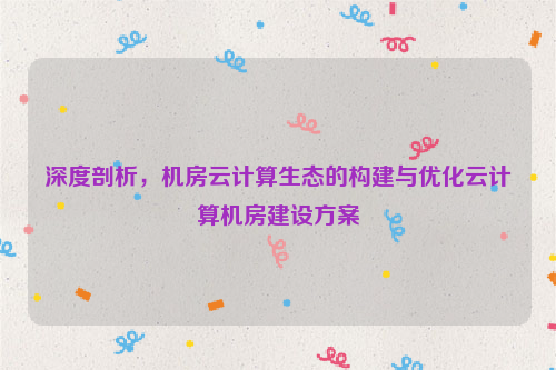 深度剖析，机房云计算生态的构建与优化云计算机房建设方案