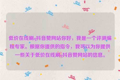 低价在线刷q抖音赞网站你好，我是一个评测编程专家。根据你提供的指令，我可以为你提供一些关于低价在线刷q抖音赞网站的信息。