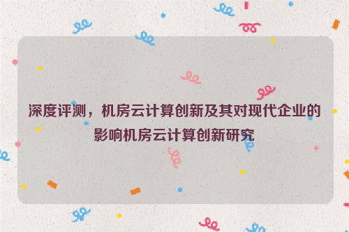 深度评测，机房云计算创新及其对现代企业的影响机房云计算创新研究