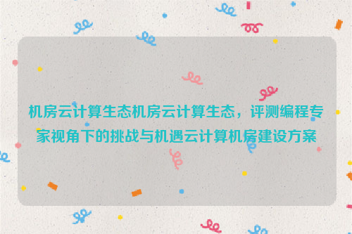 机房云计算生态机房云计算生态，评测编程专家视角下的挑战与机遇云计算机房建设方案