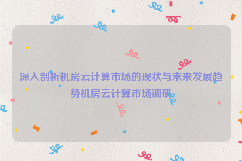 深入剖析机房云计算市场的现状与未来发展趋势机房云计算市场调研