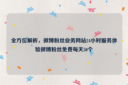 全方位解析，微博粉丝业务网站24小时服务体验微博粉丝免费每天50个