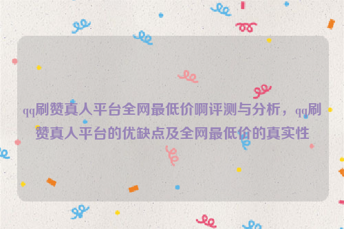 qq刷赞真人平台全网最低价啊评测与分析，qq刷赞真人平台的优缺点及全网最低价的真实性