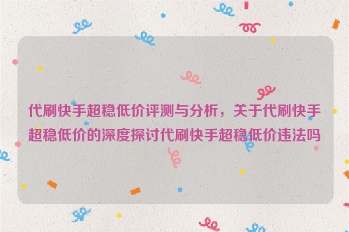 代刷快手超稳低价评测与分析，关于代刷快手超稳低价的深度探讨代刷快手超稳低价违法吗