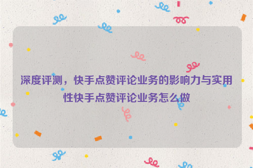 深度评测，快手点赞评论业务的影响力与实用性快手点赞评论业务怎么做