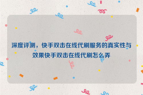 深度评测，快手双击在线代刷服务的真实性与效果快手双击在线代刷怎么弄