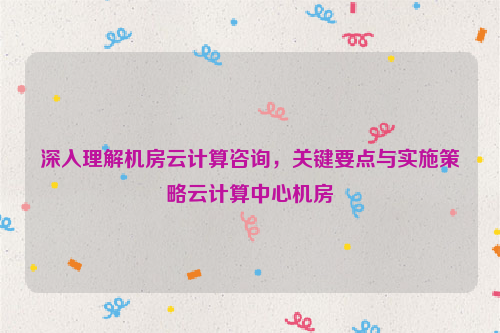 深入理解机房云计算咨询，关键要点与实施策略云计算中心机房