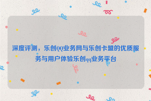 深度评测，乐创QQ业务网与乐创卡盟的优质服务与用户体验乐创qq业务平台