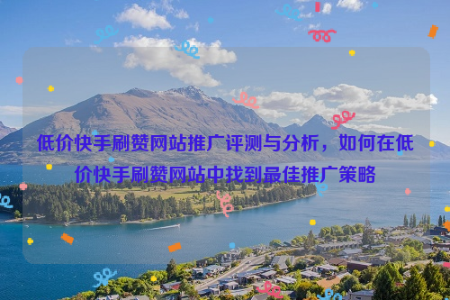 低价快手刷赞网站推广评测与分析，如何在低价快手刷赞网站中找到最佳推广策略