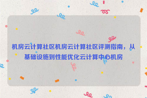 机房云计算社区机房云计算社区评测指南，从基础设施到性能优化云计算中心机房