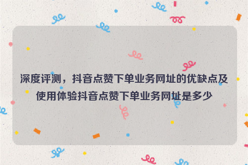 深度评测，抖音点赞下单业务网址的优缺点及使用体验抖音点赞下单业务网址是多少