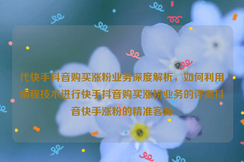 代快手抖音购买涨粉业务深度解析，如何利用编程技术进行快手抖音购买涨粉业务的评测抖音快手涨粉的精准客源