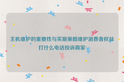 主机维护的重要性与实施策略维护消费者权益打什么电话投诉商家