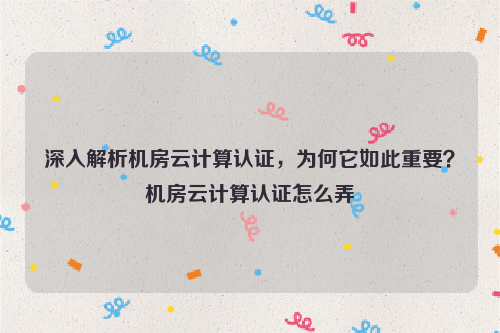 深入解析机房云计算认证，为何它如此重要？机房云计算认证怎么弄